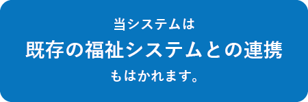 当システムは既存の福祉システムとの連携もはかれます。